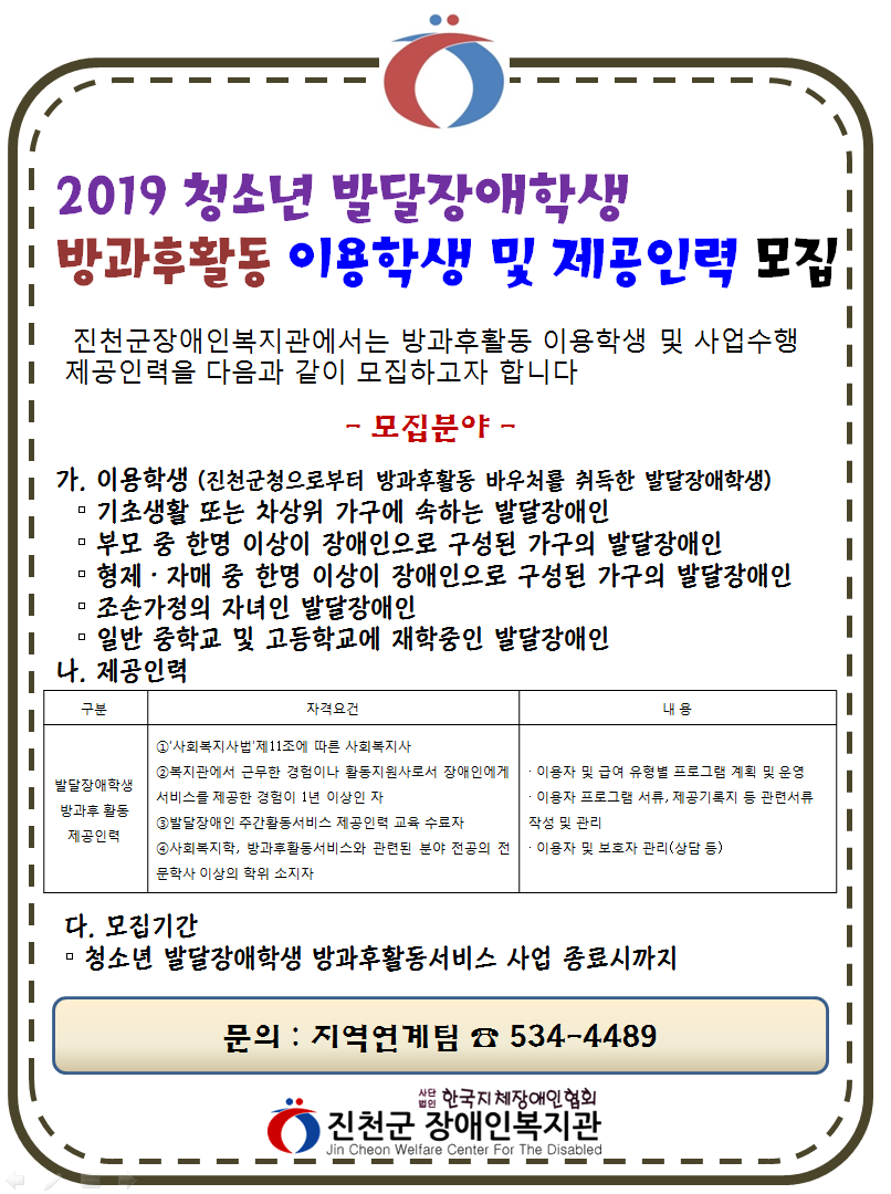 진천군장애인복지관 2019 청소년 발달장애학생 방과후활동 이용학생 및 제공인력 모집공고. 진천군장애인복지관에서는 방과후활동 이용학생 및 사업수행 제공인력을 다음과 같이 모집하고자 합니다. 모집분야 가. 이용학생 (진천군청으로부터 방과후활동 바우처를 취득한 발달장애학생), 기초생활 또는 차상위 가구에 속하는 발달장애인, 부모 중 한명 이상이 장애인으로 구성된 가구의 발달장애인, 형제·자매 중 한명 이상이 장애인으로 구성된 가구의 발달장애인, 조손가정의 자녀인 발달장애인, 일반 중학교 및 고등학교에 재학중인 발달장애인 나. 제공인력 자격요건: ①‘사회복지사법’제11조에 따른 사회복지사 ②복지관에서 근무한 경험이나 활동지원사로서 장애인에게 서비스를 제공한 경험이 1년 이상인 자 ③발달장애인 주간활동서비스 제공인력 교육 수료자 ④사회복지학, 방과후활동서비스와 관련된 분야 전공의 전문학사 이상의 학위 소지자. 내용:이용자 및 급여 유형별 프로그램 계획 및 운영, 이용자 프로그램 서류, 제공기록지 등 관련서류작성 및 관리, 이용자 및 보호자 관리(상담 등) 다. 모집기간 청소년 발달장애학생 방과후활동서비스 사업 종료시까지 .문의:진천군장애인복지관 지역연계팀 : 043-534-4489